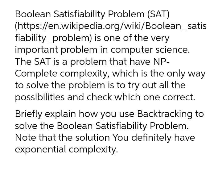 Boolean Satisfiability Problem (SAT)
(https://en.wikipedia.org/wiki/Boolean_satis
fiability_problem) is one of the very
important problem in computer science.
The SAT is a problem that have NP-
Complete complexity, which is the only way
to solve the problem is to try out all the
possibilities and check which one correct.
Briefly explain how you use Backtracking to
solve the Boolean Satisfiability Problem.
Note that the solution You definitely have
exponential complexity.
