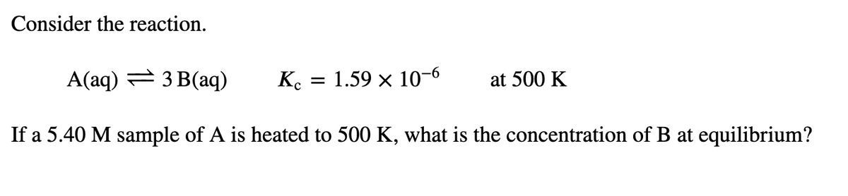 Consider the reaction.
A(aq) = 3 B(aq)
1.59 x 10-6
at 500 K
If a 5.40 M sample of A is heated to 500 K, what is the concentration of B at equilibrium?
