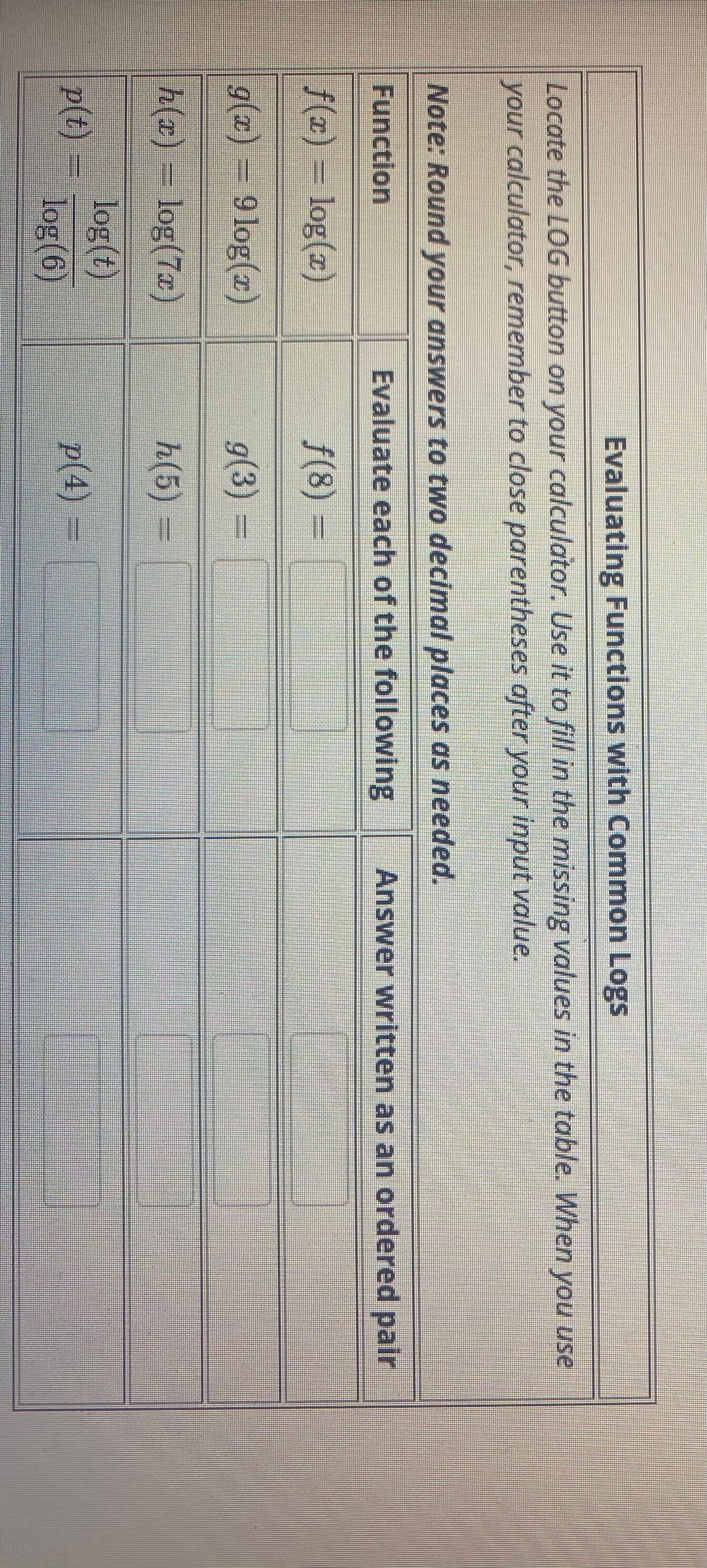 Evaluating Functions with Common Logs
Locate the LOG button on your calculator. Use it to fill in the missing values in the table. When you use
your calculator, remember to close parentheses after your input value.
Note: Round your answers to two decimal places as needed.
Function
Evaluate each of the following
Answer written as an ordered pair
f(x) =
log(z)
f(8)%3=
g(x) = 9 log(x)
g(3) =
h(x) = log(7x)
h(5)%D
log(t)
p(t)
log(6)
p(4) =
