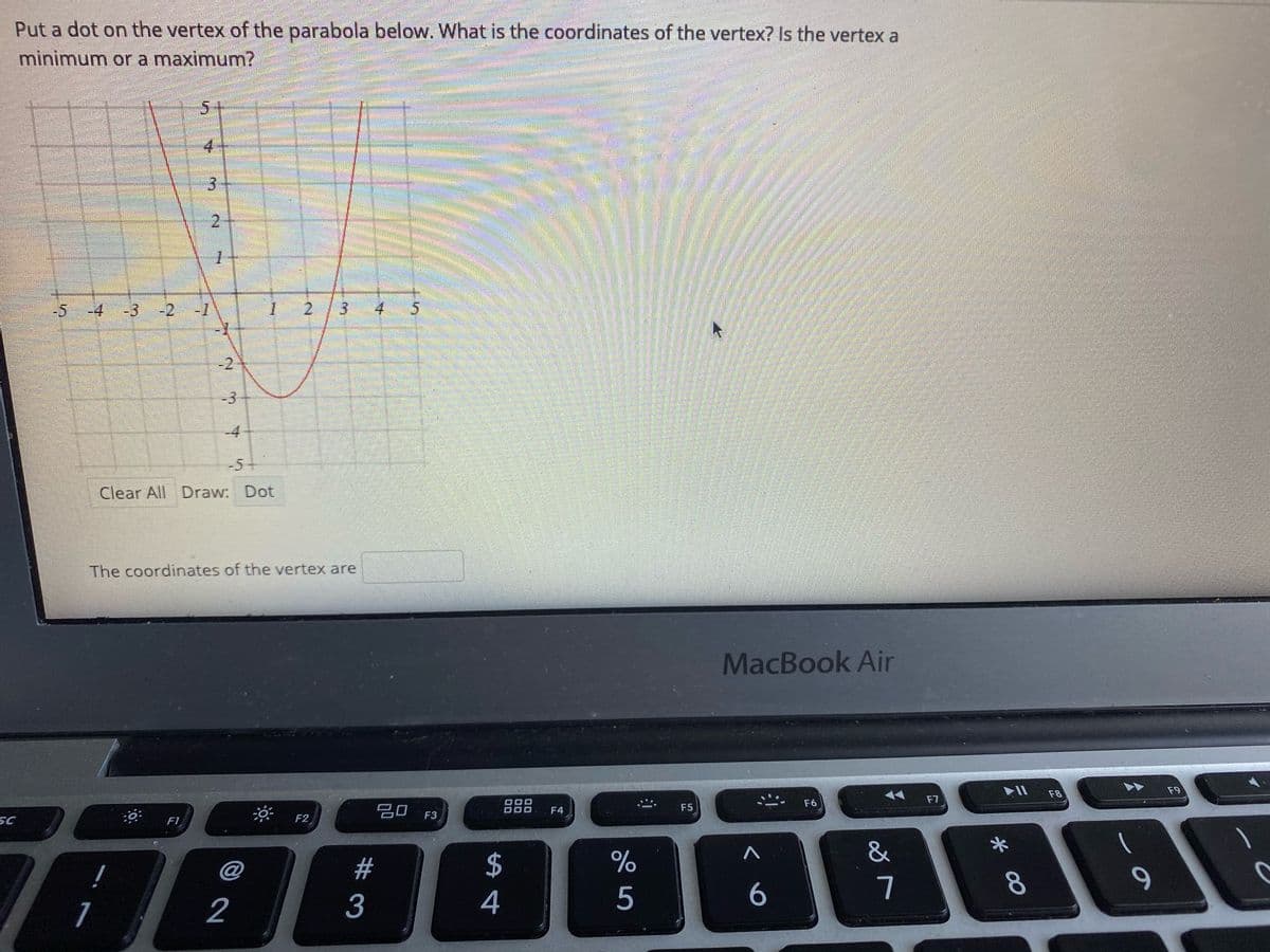 Put a dot on the vertex of the parabola below. What is the coordinates of the vertex? Is the vertex a
minimum ora maximum?
4.
3.
2.
-4
-3
-2
-1
1.
2.
4 5
-2
-3
-4
-5+
Clear All Draw: Dot
The coordinates of the vertex are
MacBook Air
F8
F9
F7
F6
吕0 F3
F4
F5
SC
F1
F2
&
$
4
!
@
23
5
6
7
8.
1
3
2.
