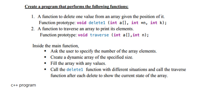 Create a program that performs the following functions:
1. A function to delete one value from an array given the position of it.
Function prototype: void deletel (int a[], int *n, int k);
2. A function to traverse an array to print its elements.
Function prototype: void traverse (int a[], int n);
Inside the main function,
C++ program
▪ Ask the user to specify the number of the array elements.
•
Create a dynamic array of the specified size.
Fill the array with any values.
Call the deletel function with different situations and call the traverse
function after each delete to show the current state of the array.
.
▪