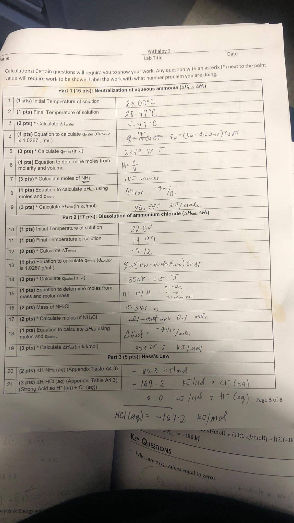 Jame
1 (1 pts) Initial Temperature of solution
2
Calculations! Certain questions will require you to show your work. Any question with an asterix (*) next to the point
value will require work to be shown. Label the work with what number problem you are doing.
3
4
(1 pts) Equation to calculate qwater (dsc'utior
is 1.0267 mL)
13
(1 pts) Final Temperature of solution
5 (3 pts)* Calculate qwater (in J)
6
(1 pts) Equation to determine moles from
molarity and volume
7 (3 pts) * Calculate moles of NH3
8
(1 pts) Equation to calculate AHxn using
moles and qwater
9 (3 pts) * Calculate Axn (in kJ/mol)
(2 pts)* Calculate ATwater
15
13 (1 pts) Initial Temperature of solution
11 (1 pts) Final Temperature of solution
12
(2 pts) * Calculate ATwater
(1 pts) Equation to calculate qwater (dsolution
is 1.0267 g/mL)
Part 1 (16 pts): Neutralization of aqueous ammonia (Atin Hs)
18
14 (3 pts)* Calculate qwater (in J)
16
(2 pts) Mass of NH4CI
17 (2 pts)* Calculate moles of NH4Cl
28 +3
(1 pts) Equation to determine moles from
mass and molar mass
(1 pts) Equation to calculate AHsol using
moles and qwater.
(3 pts) * Calculate AHsol (in kJ/mol)
H-C:
20 (2 pts) AH NH3 (ag) (Appendix Table A4.3)
21 (3 pts) AH, HCI (aq) (Appendix Table A4,3)
(Strong Acid so H+ (aq) + Ct (aq))
6.431
Enthalpy 2
mela
]-[91640) + (9014
apter 6: Energy and
Lab Title
46, 995 kJ/male
Part 2 (17 pts): Dissolution of ammonium chloride (AHsol, AH4)
23.00°C
28-47°C
M = 1
V
5.47°C
серь
q=merot qw = (Uw • disolution) Cs AT
MCSAT
2349.75 J
.05 maler
Анкхи = -ди
w/nR
22-09
14.97
-7.12
quz uw - dvolution) CUST
-3058.55 J
n = moles
n = m/M
m = mass
M = inilar mass
5-345 g
+ Matapb 0.1 male
J
A Hsol = - 9H₂0/ males
Андав
30585.5
Part 3 (5 pts): Hess's Law
80.3 kJ/mal
- 167.2
0.0
kJ / mal
HCl(aq) = -167-2
02
KJ/Ndci- (aq)
kJ mal
kJ / mal 7 H+ (aq) Page 3 of 8
Date
kJ/mal
x = -196 kJ
rxn
VU
KEY QUESTIONS
7. When are AH values equal to zero?
KJ/mol) + (1) (0 kJ/mol)] - [(2)(-18-
products & read