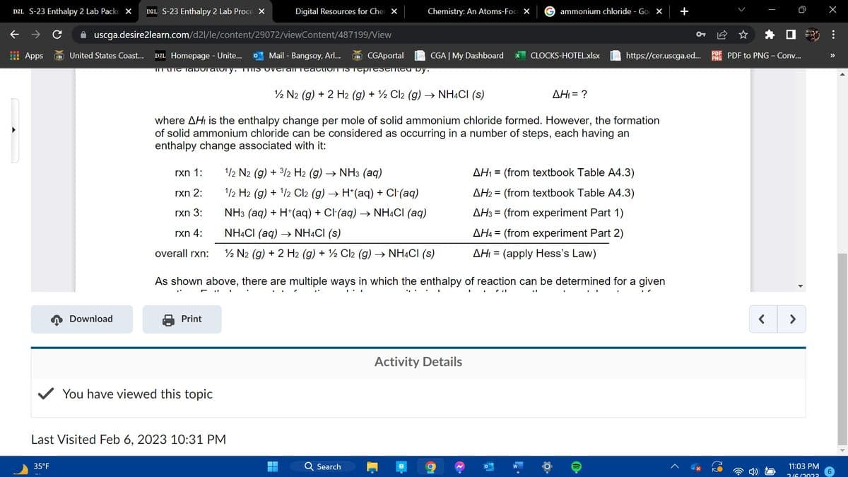 D2L S-23 Enthalpy 2 Lab Packe X D2L S-23 Enthalpy 2 Lab Proce X
个
Apps
35°F
Download
✰ uscga.desire2learn.com/d2l/le/content/29072/viewContent/487199/View
United States Coast... D2L Homepage - Unite... Mail - Bangsoy, Arl... CGAportal
in the laboratory. ThS OVET All TEACTION IS Tepresented by.
rxn 1:
rxn 2:
rxn 3:
rxn 4:
overall rxn:
Digital Resources for Cher X
Print
You have viewed this topic
Last Visited Feb 6, 2023 10:31 PM
Chemistry: An Atoms-Foc X
12 N2 (g) + 2 H2 (g) + 2Cl2 (g) → NH4Cl (s)
where AH is the enthalpy change per mole of solid ammonium chloride formed. However, the formation
of solid ammonium chloride can be considered as occurring in a number of steps, each having an
enthalpy change associated with it:
1/2 N2 (g) + 3/2 H2 (g) → NH3 (aq)
1/2 H2 (g) + 1/2 Cl2 (g) → H*(aq) + Cl(aq)
NH3 (aq) + H+ (aq) + Cl·(aq) → NH4Cl (aq)
NH4Cl (aq) → NH4Cl (s)
1/2 N2 (g) + 2 H2 (g) + ½ Cl2 (g) → NH4CI (S)
CGA | My Dashboard
Q Search
I.
As shown above, there are multiple ways in which the enthalpy of reaction can be determined for a given
Activity Details
81
ammonium chloride - Go X
CLOCKS-HOTEL.xlsx
2.
AH₁ = ?
d
https://cer.uscga.ed...
AH₁ = (from textbook Table A4.3)
AH₂ = (from textbook Table A4.3)
AH3 = (from experiment Part 1)
AH4 = (from experiment Part 2)
AH₁ = (apply Hess's Law)
+
I
PDF PDF to PNG - Conv...
PNG
11:03 PM
2/6/2022
X