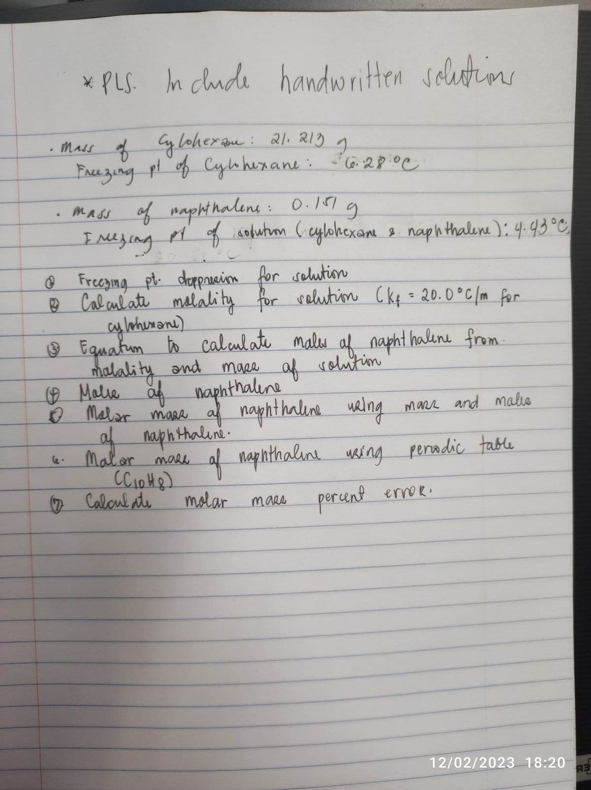 .
*PLS. Include handwritten solutions
mass of Cylohexane: 21.213 1 10.12
pt of
mass of naphthalens: 0.151 g
I mezing
py of solution (cylohexane 2. naphthalene): 4.43 °C.
& Freezing pt. deppression for solution
B Calculate malality for solution (kq = 20.0°C/m for
cy lohexane)
3
& Equatum to calculate males of naphthalene from
malality and
masa of solution
(Malie of naphthalene
✔ Malar mass
af naphthaline using
of naphthaline.
6.28.00
°C
Malor mass
ССюнд)
Calculate
mars and malis
of naphthaline using periodic table
molar
таег
percent ervoR.
12/02/2023 18:20
A3