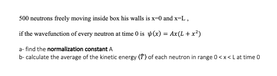 500 neutrons freely moving inside box his walls is x=0 and x=L,
if the wavefunction of every neutron at time 0 is p(x) = Ax(L + x²)
a- find the normalization constant A
b- calculate the average of the kinetic energy (T) of each neutron in range 0<x<Lat time 0
