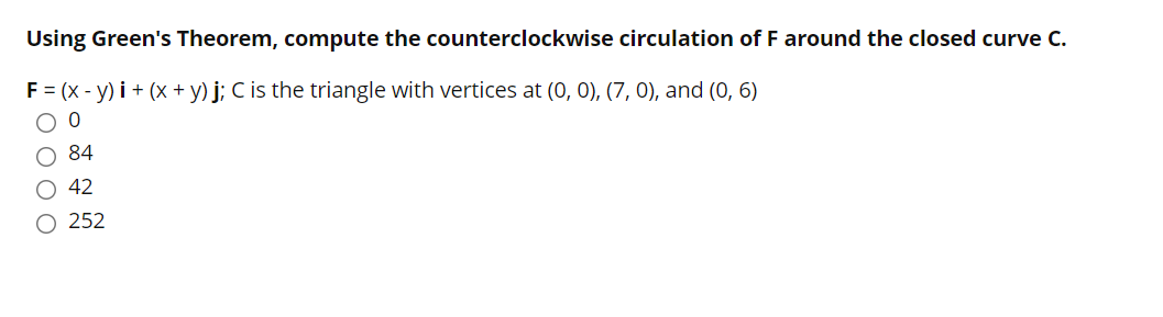 Using Green's Theorem, compute the counterclockwise circulation of F around the closed curve C.
F = (x - y) i + (x + y) j; C is the triangle with vertices at (0, 0), (7, 0), and (0, 6)
84
42
O 252
