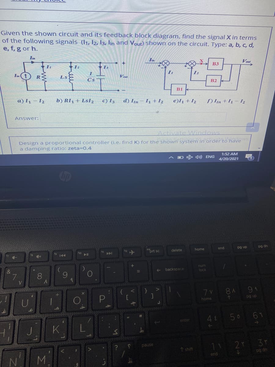 Given the shown circuit and its feedback block diagram, find the signal X in terms
of the following signals (11, I2, 13, lin and Vout) Shown on the circuit. Type: a, b, c, d,
e, f, g or h.
lin
Iin
Vout
I:
B3
Ls
Veut
Cs T
B2
B1
a) I1 – I2
b) RI1 + LsI2
c) I3
d) In – I1 +I2
e)I1 + I2
) Im + 1- I2
Answer:
Activate Windows
Design a proportional controller (i.e. find K) for the shown system in order to haves
a damping ratio: zeta=0.4
1:52 AM
O 4) ENG
4/20/2021
inort sc
end
pg up
pg dn
delete
home
4+
144
num
&
backspace
10
lock
7.
8.
9.
7 V
8 A
91
pg up
home
48
50
61
enter
K
1 2 3r
pause
1 shift
pg dn
M.
end
