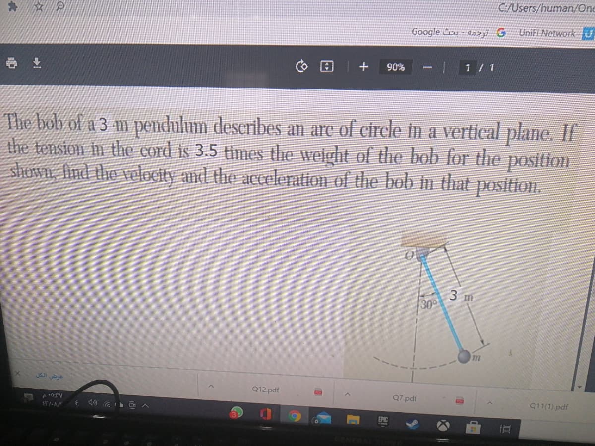 C/Users/human/One
Google -a G
UniFi NetworkJ
业
90%
1 / 1
The bob of a 3 m pendulum deseribes an are of circle in a vertical plane. I
the tension in the cord is 3.5 times the welght of the bob for the position
shunvn, And the Telocity and the aceleration of the bob in that position.
3 m
300
عرض الكل
Q12.pdf
Q7.pdf
Q11(1) pdf
EPIC
%23
