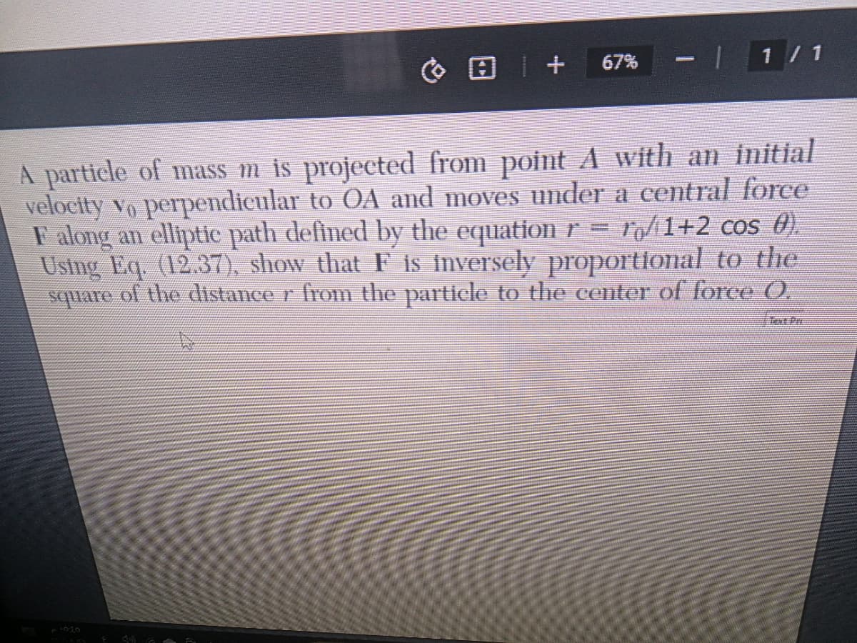 G日|+
1 / 1
67%
A particle of mass m is projected from point A with an initial
velocity vo perpendicular to OA and moves under a central force
r = ro/1+2_cos €).
F along an elliptic path defined by the equation r
cos 0).
Using Eq. (12.37), show that F is inversely proportional to the
square of the distance r from the particle to the center of force O.
