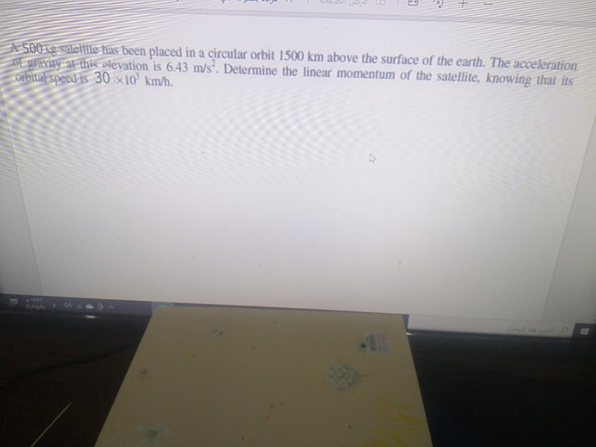 A500g saleftile has been placed in a circular orbit 1500 km above the surface of the earth. The acceleration
OE gravity at this elevation is 6.43 m/s. Determine the linear momentum of the satellite, knowing that its
orbital speed is 30 x10' km/h.
ST l-MME

