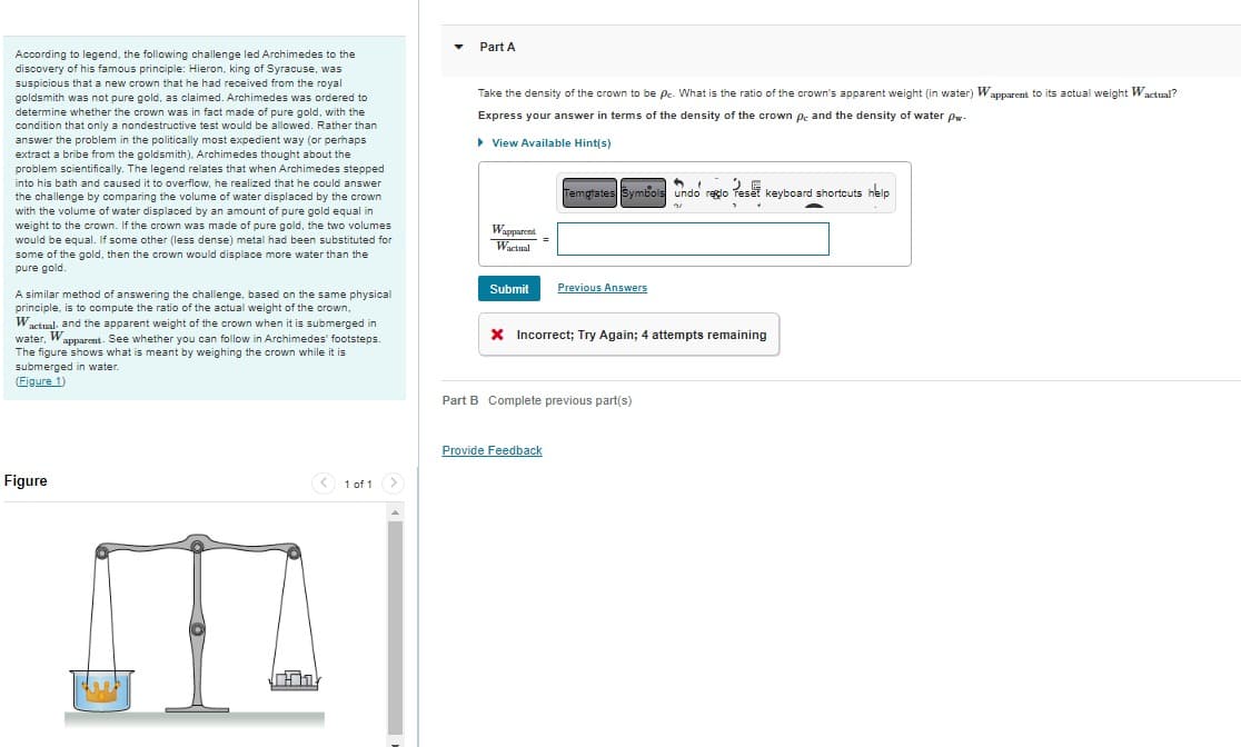 According to legend, the following challenge led Archimedes to the
discovery of his famous principle: Hieron, king of Syracuse, was
suspicious that a new crown that he had received from the royal
goldsmith was not pure gold, as claimed. Archimedes was ordered to
determine whether the crown was in fact made of pure gold, with the
condition that only a nondestructive test would be allowed. Rather than
answer the problem in the politically most expedient way (or perhaps
extract a bribe from the goldsmith). Archimedes thought about the
problem scientifically. The legend relates that when Archimedes stepped
into his bath and caused it to overflow, he realized that he could answer
the challenge by comparing the volume of water displaced by the crown
with the volume of water displaced by an amount of pure gold equal in
weight to the crown. If the crown was made of pure gold, the two volumes
would be equal. If some other (less dense) metal had been substituted for
some of the gold, then the crown would displace more water than the
pure gold.
A similar method of answering the challenge, based on the same physical
principle, is to compute the ratio of the actual weight of the crown,
Wactual, and the apparent weight of the crown when it is submerged in
water, W
Wapparent. See whether you can follow in Archimedes' footsteps.
The figure shows what is meant by weighing the crown while it is
submerged in water.
(Figure 1)
Figure
II
< 1 of 1
>
Part A
Take the density of the crown to be pc. What is the ratio of the crown's apparent weight (in water) Wapparent to its actual weight Wactual?
Express your answer in terms of the density of the crown pc and the density of water pw.
▸ View Available Hint(s)
Wapparents
Wactual
Submit
6,
2
Temptates Symbols undo reço reset keyboard shortcuts help
31
Previous Answers
X Incorrect; Try Again; 4 attempts remaining
Provide Feedback
Part B Complete previous part(s)