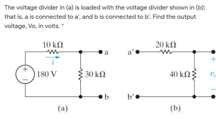 The voltage divider in (a) is loaded with the voltage divider shown in (b);
that is, a is connected to a', and b is connected to b'. Find the output
voltage, Vo, in volts. *
10 kN
20 kN
a
a'
180 V
30 kN
40 kN§
b'•
(a)
(b)
