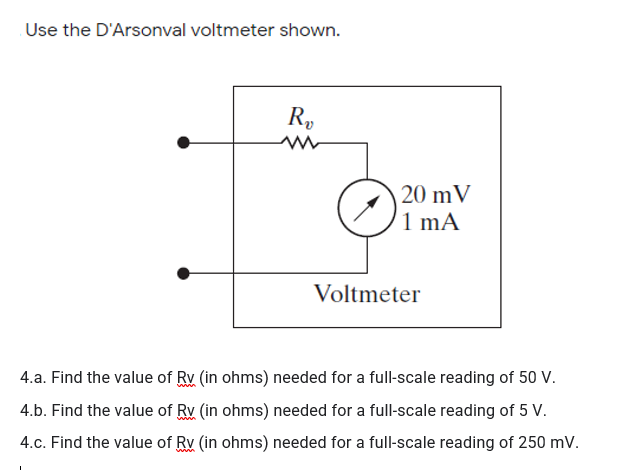 Use the D'Arsonval voltmeter shown.
R,
20 mV
1 mA
Voltmeter
4.a. Find the value of Rv (in ohms) needed for a full-scale reading of 50 V.
4.b. Find the value of Rv (in ohms) needed for a full-scale reading of 5 V.
4.c. Find the value of Rv (in ohms) needed for a full-scale reading of 250 mv.
