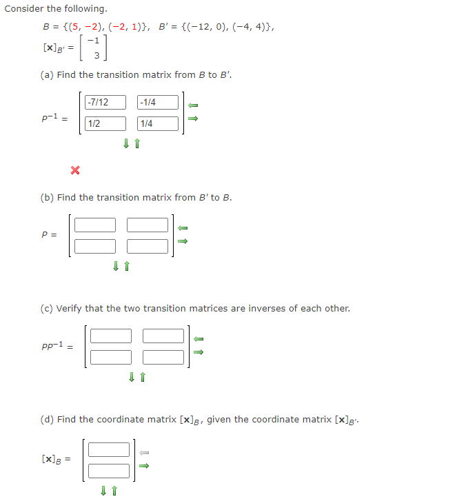 Consider the following.
B = {(5, -2), (-2, 1)}, B' = {(-12, 0), (-4, 4)},
-1
[x]g =
(a) Find the transition matrix from B to B'.
|-7/12
-1/4
p-1 =
1/2
1/4
(b) Find the transition matrix from B' to B.
P =
(c) Verify that the two transition matrices are inverses of each other.
Pp-1
(d) Find the coordinate matrix [x]g, given the coordinate matrix [x]g".
[x]g =
