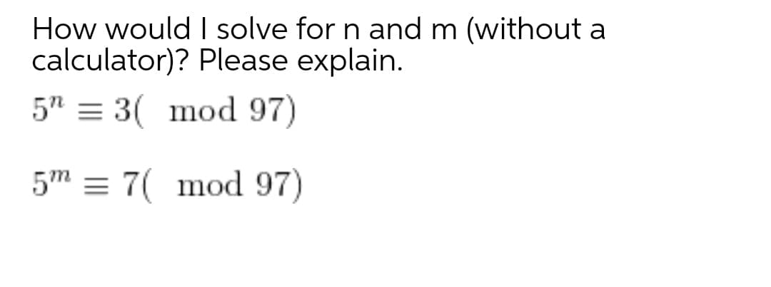 How would I solve for n and m (without a
calculator)? Please explain.
5" = 3( mod 97)
5m = 7( mod 97)
