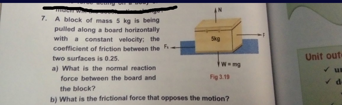 7. A block of mass 5 kg
being
pulled along a board horizontally
with
5kg
constant velocity; the
coefficient of friction between the Fx
a
two surfaces is 0.25.
Unit oute
W= mg
a) What is the normal reaction
V un
force between the board and
Fig 3.19
the block?
b) What is the frictional force that opposes the motion?
