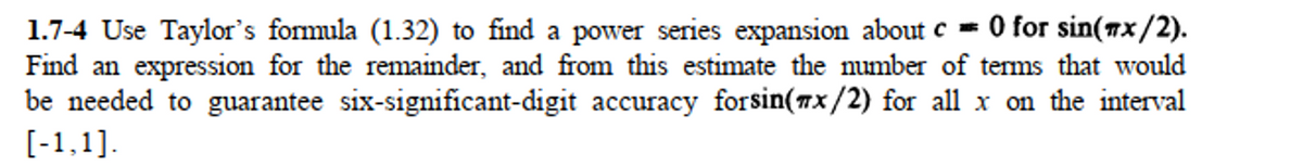 1.7-4 Use Taylor's formula (1.32) to find a power series expansion about c = 0 for sin(7x/2).
Find an expression for the remainder, and from this estimate the number of tems that would
be needed to guarantee six-significant-digit accuracy forsin(7x/2) for all x on the interval
[-1,1].
