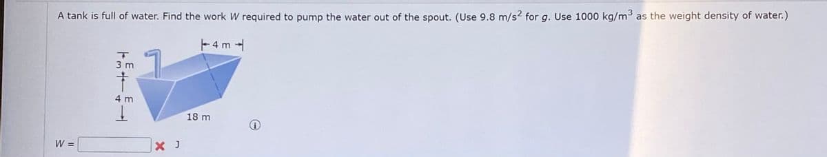 A tank is full of water. Find the work W required to pump the water out of the spout. (Use 9.8 m/s² for g. Use 1000 kg/m³ as the weight density of water.)
4m4
W =
T
3 m
†
4 m
↓
X J
18 m
i