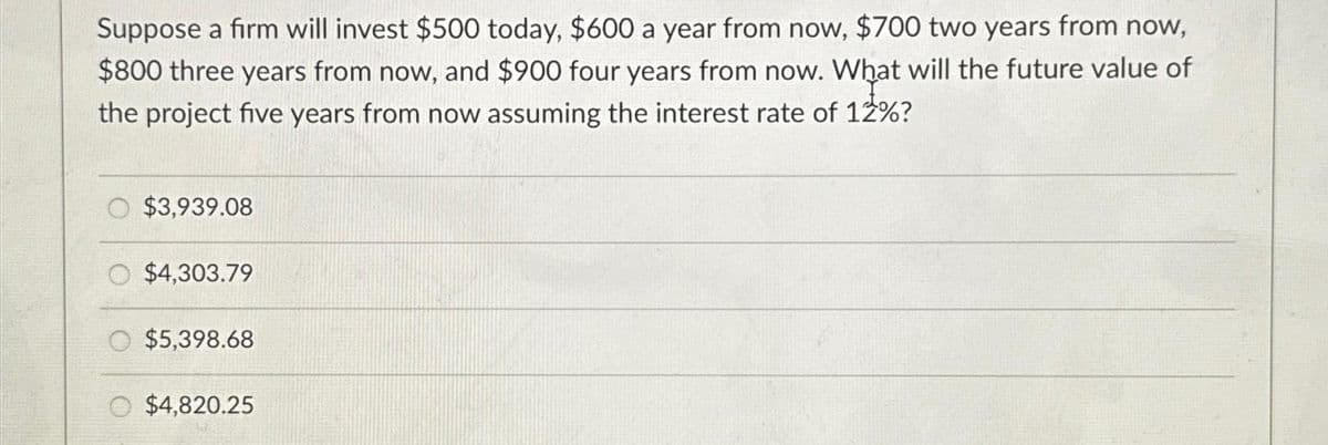 Suppose a firm will invest $500 today, $600 a year from now, $700 two years from now,
$800 three years from now, and $900 four years from now. What will the future value of
the project five years from now assuming the interest rate of 12%?
O $3,939.08
$4,303.79
$5,398.68
$4,820.25