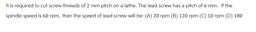 It is required to cut screw threads of 2 mm pitch on a lathe. The lead screw has a pitch of 6 mm. If the
spindle speed is 60 rpm, then the speed of lead screw will be: (A) 20 rpm (B) 120 rpm (C) 10 rpm (D) 180