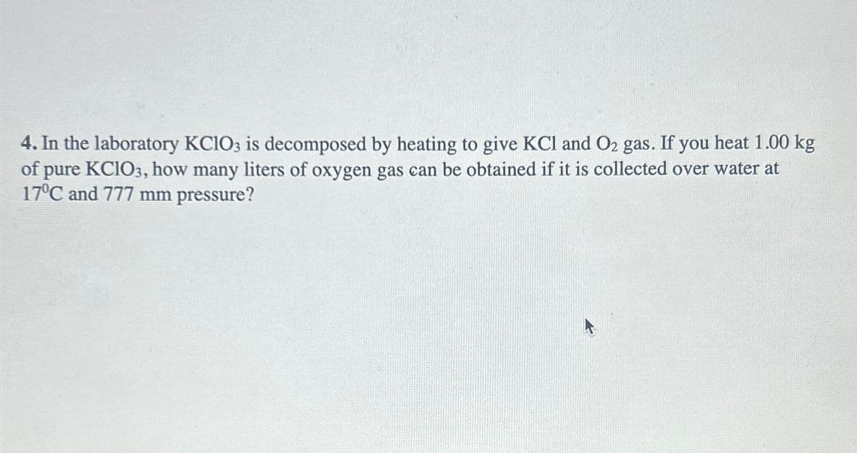 4. In the laboratory KClO3 is decomposed by heating to give KCl and O₂ gas. If you heat 1.00 kg
of pure KCIO3, how many liters of oxygen gas can be obtained if it is collected over water at
17°C and 777 mm pressure?