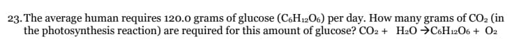 23. The average human requires 120.0 grams of glucose (C6H₁2O6) per day. How many grams of CO₂ (in
the photosynthesis reaction) are required for this amount of glucose? CO2 + H2O →C6H12O6 + 02