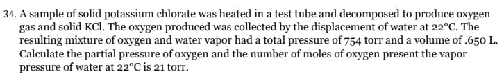 34. A sample of solid potassium chlorate was heated in a test tube and decomposed to produce oxygen
gas and solid KCl. The oxygen produced was collected by the displacement of water at 22°C. The
resulting mixture of oxygen and water vapor had a total pressure of 754 torr and a volume of .650 L.
Calculate the partial pressure of oxygen and the number of moles of oxygen present the vapor
pressure of water at 22°C is 21 torr.