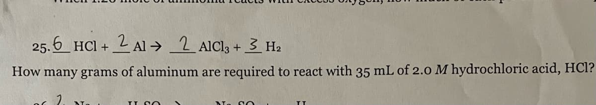 25.6 HCl + 2 Al 2 AICI₂ + 3 H₂
How many grams of aluminum are required to react with 35 mL of 2.0 M hydrochloric acid, HCl?
IL SO