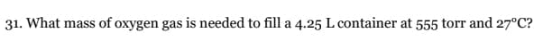 31. What mass of oxygen gas is needed to fill a 4.25 L container at 555 torr and 27°C?