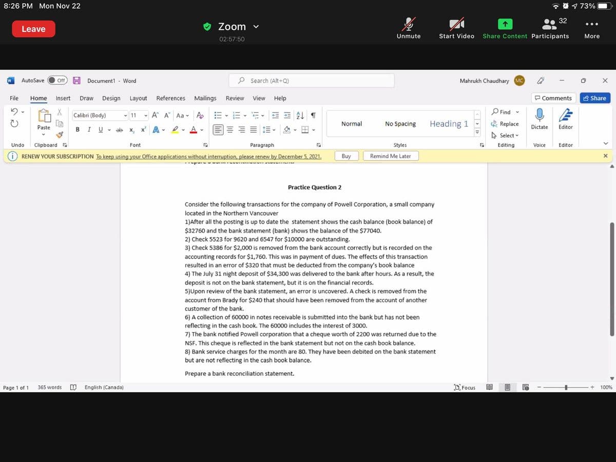8:26 PM Mon Nov 22
O 1 73%
32
Zoom v
•..
Leave
Unmute
Start Video
Share Content Participants
More
02:57:50
W
AutoSave
Document1 - Word
P Search (Alt+Q)
Mahrukh Chaudhary MC
ff
File
Home
Insert
Draw
Design
Layout
References
Mailings
Review
View
Help
P Comments
S Share
P Find
Calibri (Body)
- A A Aa -
As 三、三、i。 处T
v 11
Normal
No Spacing
Heading 1
& Replace
Paste
В I U
v ab x, x A
三。
Dictate
Editor
A Select -
Undo
Clipboard
Font
Paragraph
Styles
Editing
Voice
Editor
RENEW YOUR SUBSCRIPTION To keep using your Office applications without interruption, please renew by December 5, 2021.
Buy
Remind Me Later
Practice Question 2
Consider the following transactions for the company of Powell Corporation, a small company
located in the Northern Vancouver
1)After all the posting is up to date the statement shows the cash balance (book balance) of
$32760 and the bank statement (bank) shows the balance of the $77040.
2) Check 5523 for 9620 and 6547 for $10000 are outstanding.
3) Check 5386 for $2,000 is removed from the bank account correctly but is recorded on the
accounting records for $1,760. This was in payment of dues. The effects of this transaction
resulted in an error of $320 that must be deducted from the company's book balance
4) The July 31 night deposit of $34,300 was delivered to the bank after hours. As a result, the
deposit is not on the bank statement, but it is on the financial records.
5)Upon review of the bank statement, an error is uncovered. A check is removed from the
account from Brady for $240 that should have been removed from the account of another
customer of the bank.
6) A collection of 60000 in notes receivable is submitted into the bank but has not been
reflecting in the cash book. The 60000 includes the interest of 3000.
7) The bank notified Powell corporation that a cheque worth of 2200 was returned due to the
NSF. This cheque is reflected in the bank statement but not on the cash book balance.
8) Bank service charges for the month are 80. They have been debited on the bank statement
but are not reflecting in the cash book balance.
Prepare a bank reconciliation statement.
Page 1 of 1
365 words
English (Canada)
O Focus
100%
< > >
