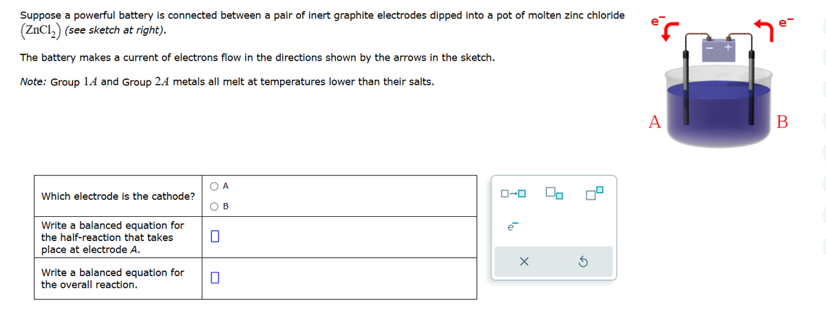 Suppose a powerful battery is connected between a pair of inert graphite electrodes dipped into a pot of molten zinc chloride
(ZnCl₂) (see sketch at right).
The battery makes a current of electrons flow in the directions shown by the arrows in the sketch.
Note: Group 14 and Group 2A metals all melt at temperatures lower than their salts.
Which electrode is the cathode?
Write a balanced equation for
the half-reaction that takes
place at electrode A.
Write a balanced equation for
the overall reaction.
O A
O B
ローロ
e
X
2
4
A
B