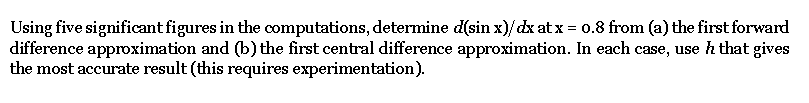 Using five significant figures in the computations, determine d(sin x)/dx at x = 0.8 from (a) the first forward
difference approximation and (b) the first central difference approximation. In each case, use h that gives
the most accurate result (this requires experimentation).