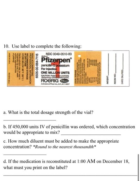 10. Use label to complete the following:
MADE IN USA
of potency
without significant loss
retrigerator for one (1) week
Sterile solution may be kept in
STORE BELOW 86°F (30°C)
IN DRY FORM
RECOMMENDED STORAGE
READ ACCOMPANYING
PROFESSIONAL
05-4242-00-3
INFORMATION
6505-00-664-7116
NDC 0049-0510-83
Pfizerpen
penicillin G potassium
For Injection
ONE MILLION UNITS
CAUTION: Federal ta prohibits
dispensing without pres ption
ROERIG Pfizer
Adivision of Perine NY NY 10017
unod oce-000 por
MOSO
erage ange reamuscular
USUAL DOSAGE
outy can be found in the
package met
S AND SING
vonios a
10000
are su
proce
maar
w
hom
a. What is the total dosage strength of the vial?
500,000
MEL
Bured with sodium chate
and cric acid to opemu p
PATIENT
ROOM NO
DATE DILUTED
b. If 450,000 units IV of penicillin was ordered, which concentration
would be appropriate to mix?
c. How much diluent must be added to make the appropriate
concentration? *Round to the nearest thousandth*
d. If the medication is reconstituted at 1:00 AM on December 18,
what must you print on the label?