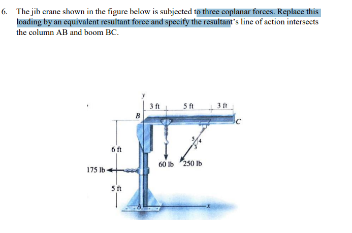 6. The jib crane shown in the figure below is subjected to three coplanar forces. Replace this
loading by an equivalent resultant force and specify the resultant's line of action intersects
the column AB and boom BC.
175 lb-
6 ft
5 ft
B
3 ft
5 ft
60 lb 250 lb
3 ft
C