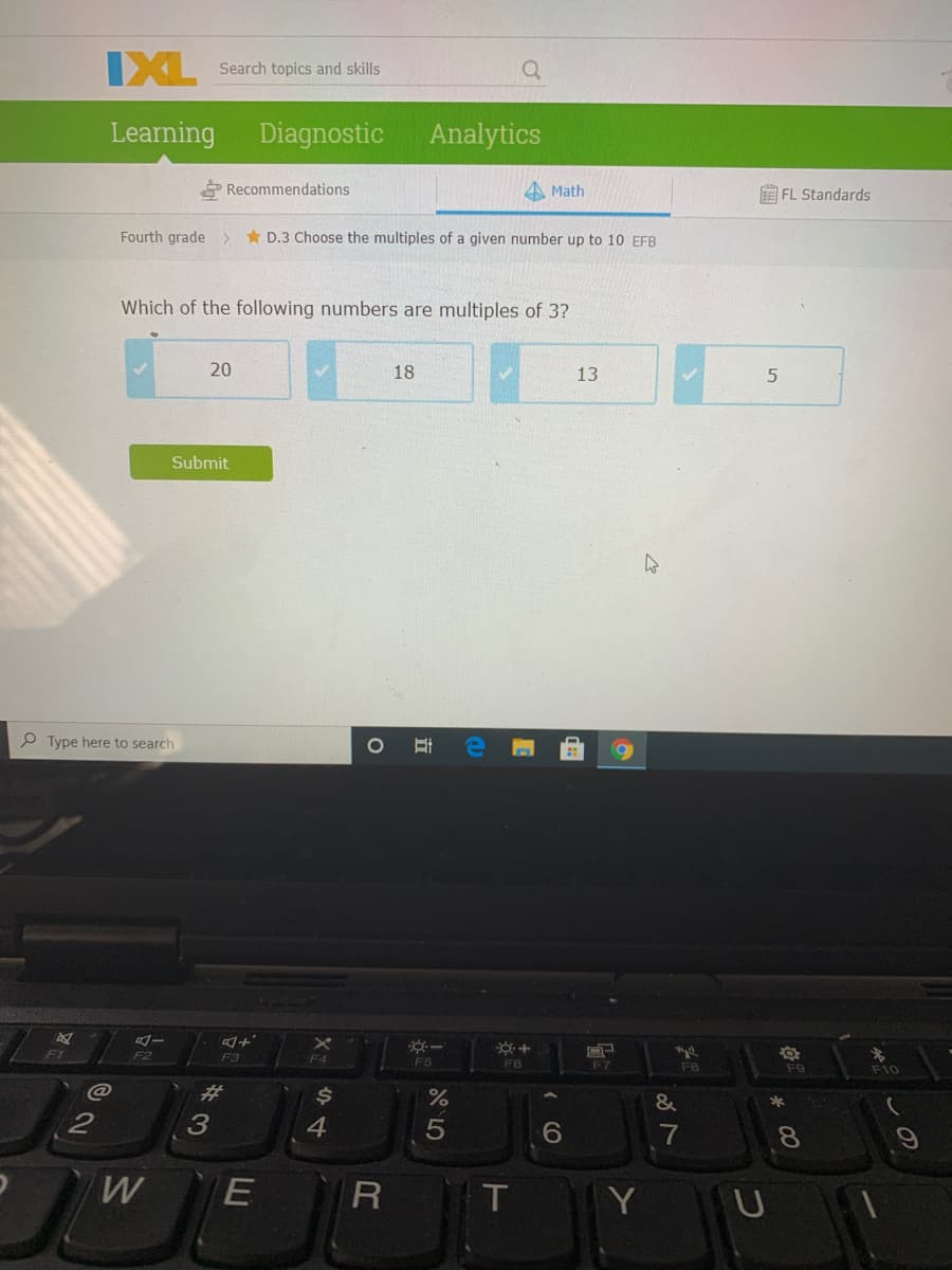 IXL
Search topics and skills
Learning Diagnostic
Analytics
Recommendations
A Math
E FL Standards
Fourth grade >
* D.3 Choose the multiples of a given number up to 10 EFB
Which of the following numbers are multiples of 3?
20
18
13
Submit
P Type here to search
F2
F3
F4
F5
F6
F7
F8
F10
%23
$4
3
4.
7
8.
E
T.
Y U
(O
立
