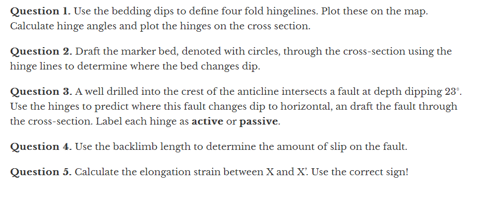 Question 1. Use the bedding dips to define four fold hingelines. Plot these on the map.
Calculate hinge angles and plot the hinges on the cross section.
Question 2. Draft the marker bed, denoted with circles, through the cross-section using the
hinge lines to determine where the bed changes dip.
Question 3. A well drilled into the crest of the anticline intersects a fault at depth dipping 23°.
Use the hinges to predict where this fault changes dip to horizontal, an draft the fault through
the cross-section. Label each hinge as active or passive.
Question 4. Use the backlimb length to determine the amount of slip on the fault.
Question 5. Calculate the elongation strain between X and X. Use the correct sign!