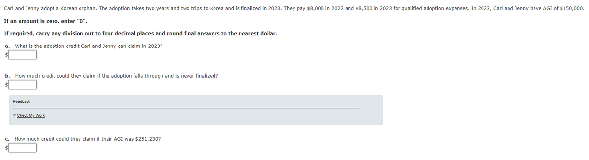 Carl and Jenny adopt a Korean orphan. The adoption takes two years and two trips to Korea and is finalized in 2023. They pay $8,000 in 2022 and $8,500 in 2023 for qualified adoption expenses. In 2023, Carl and Jenny have AGI of $150,000.
If an amount is zero, enter "0".
If required, carry any division out to four decimal places and round final answers to the nearest dollar.
a. What is the adoption credit Carl and Jenny can claim in 2023?
b. How much credit could they claim if the adoption falls through and is never finalized?
Feedback
Check My Work
C.
How much credit could they claim if their AGI was $251,230?