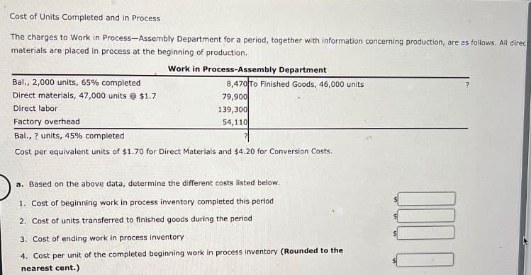 Cost of Units Completed and in Process
The charges to Work in Process-Assembly Department for a period, together with information concerning production, are as follows. All direc
materials are placed in process at the beginning of production.
Bal., 2,000 units, 65% completed
Direct materials, 47,000 units @ $1.7
Direct labor
Factory overhead
Bal., ? units, 45% completed
Work in Process-Assembly Department
8,470 To Finished Goods, 46,000 units
79,900
139,300
54,110
Cost per equivalent units of $1.70 for Direct Materials and $4.20 for Conversion Costs.
a. Based on the above data, determine the different costs listed below.
1. Cost of beginning work in process inventory completed this period
2. Cost of units transferred to finished goods during the period
3. Cost of ending work in process inventory
4. Cost per unit of the completed beginning work in process inventory (Rounded to the
nearest cent.)
0000