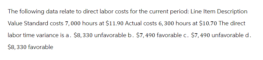 The following data relate to direct labor costs for the current period: Line Item Description
Value Standard costs 7,000 hours at $11.90 Actual costs 6,300 hours at $10.70 The direct
labor time variance is a. $8,330 unfavorable b. $7,490 favorable c. $7,490 unfavorable d.
$8,330 favorable