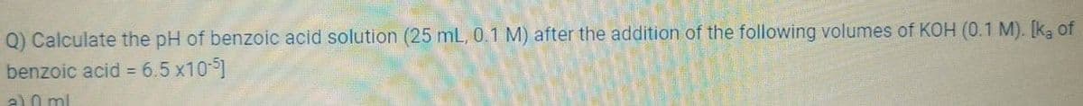 Q) Calculate the pH of benzoic acid solution (25 mL, 0.1 M) after the addition of the following volumes of KOH (0.1 M). [ka of
benzoic acid = 6.5 x10-5]
a) 0 ml
