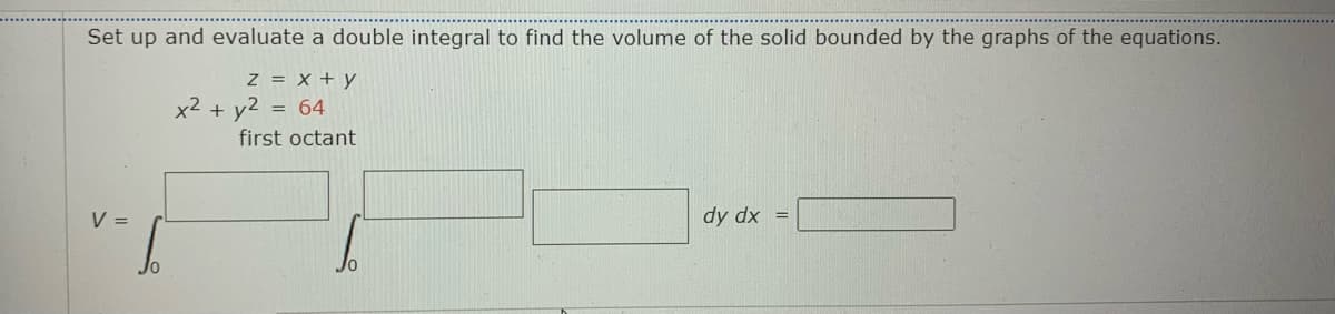 Set up and evaluate a double integral to find the volume of the solid bounded by the graphs of the equations.
z = X + y
x2 + y2 = 64
first octant
V =
dy dx =
