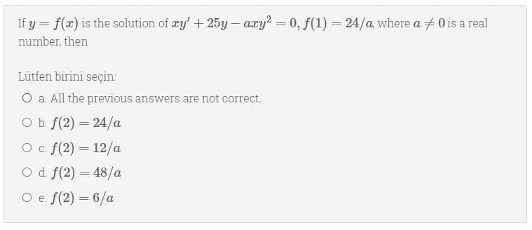 If y = f(x) is the solution of æy' + 25y – axy? = 0, f(1) = 24/a, where a + 0 is a real
%3D
number, then
Lütfen birini seçin:
O a. All the previous answers are not correct.
оъ f(2) — 24/а
O c. f(2) = 12/a
O d. f(2) = 48/a
O e. f(2) = 6/a
