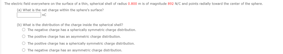 The electric field everywhere on the surface of a thin, spherical shell of radius 0.800 m is of magnitude 892 N/C and points radially toward the center of the sphere.
(a) What is the net charge within the sphere's surface?
nC
(b) What is the distribution of the charge inside the spherical shell?
O The negative charge has a spherically symmetric charge distribution.
O The positive charge has an asymmetric charge distribution.
O The positive charge has a spherically symmetric charge distribution.
O The negative charge has an asymmetric charge distribution.
