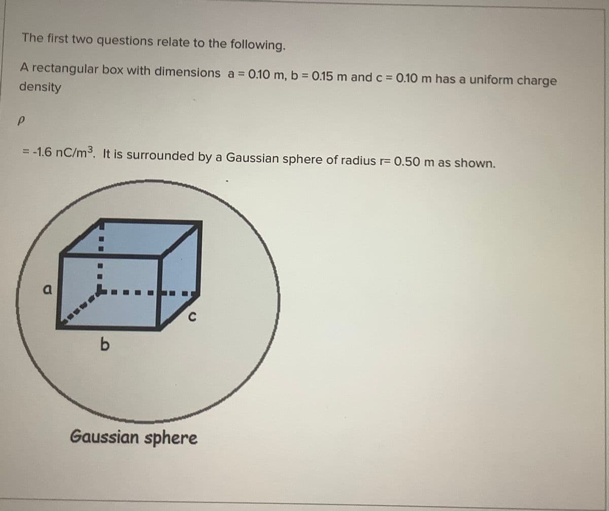 The first two questions relate to the following.
A rectangular box with dimensions a 0.10 m, b 0.15 m and c 0.10 m has a uniform charge
%3D
%3D
density
= -1.6 nC/m3. It is surrounded by a Gaussian sphere of radius r= 0.50 m as shown.
a.
C
Gaussian sphere
%3D
