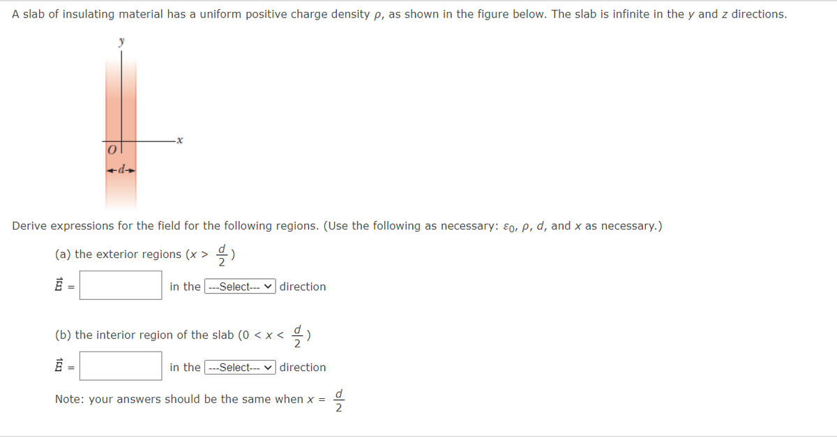 A slab of insulating material has a uniform positive charge density p, as shown in the figure below. The slab is infinite in the y and z directions.
+d→
Derive expressions for the field for the following regions. (Use the following as necessary: ɛ0, P, d, and x as necessary.)
(a) the exterior regions (x >
in the
-Select--- v direction
(b) the interior region of the slab (0 < x <
in the --Select-- v direction
d
Note: your answers should be the same when x =
2
