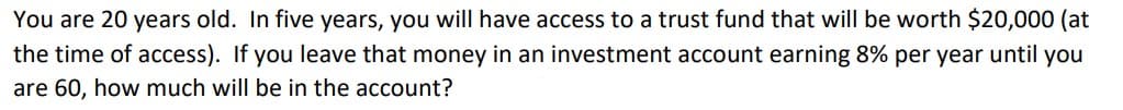 You are 20 years old. In five years, you will have access to a trust fund that will be worth $20,000 (at
the time of access). If you leave that money in an investment account earning 8% per year until you
are 60, how much will be in the account?