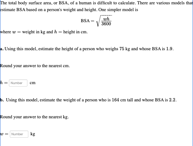 The total body surface area, or BSA, of a human is difficult to calculate. There are various models that
estimate BSA based on a person's weight and height. One simpler model is
BSA =
where w = weight in kg and h = height in cm.
a. Using this model, estimate the height of a person who weighs 75 kg and whose BSA is 1.9.
Round your answer to the nearest cm.
h = Number cm
wh
3600
b. Using this model, estimate the weight of a person who is 164 cm tall and whose BSA is 2.2.
Round your answer to the nearest kg.
w = Number kg