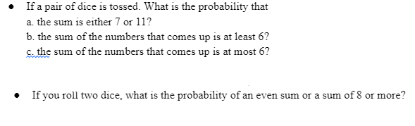 • If a pair of dice is tossed. What is the probability that
a. the sum is either 7 or 11?
b. the sum of the numbers that comes up is at least 6?
C. the sum of the numbers that comes up is at most 6?
• If you roll two dice, what is the probability of an even sum or a sum of 8 or more?
