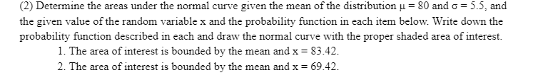 (2) Determine the areas under the normal curve given the mean of the distribution u = 80 and o = 5.5, and
the given value of the random variable x and the probability function in each item below. Write down the
probability function described in each and draw the normal curve with the proper shaded area of interest.
1. The area of interest is bounded by the mean and x = 83.42.
%3D
2. The area of interest is bounded by the mean and x =
