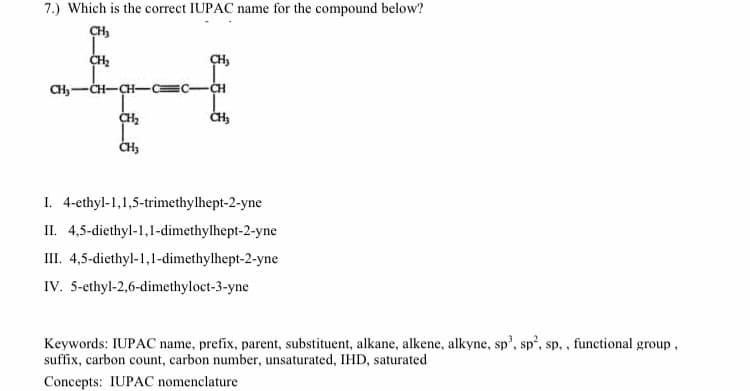 7.) Which is the correct IUPAC name for the compound below?
CH3
CH-CH-CH-
=C-CH
I. 4-ethyl-1,1,5-trimethylhept-2-yne
II. 4,5-diethyl-1,1-dimethylhept-2-yne
III. 4,5-diethyl-1,1-dimethylhept-2-yne
IV. 5-ethyl-2,6-dimethyloct-3-yne
Keywords: IUPAC name, prefix, parent, substituent, alkane, alkene, alkyne, sp', sp', sp, , functional group,
suffix, carbon count, carbon number, unsaturated, IHD, saturated
Concepts: IUPAC nomenclature
